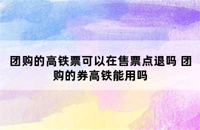 团购的高铁票可以在售票点退吗 团购的券高铁能用吗